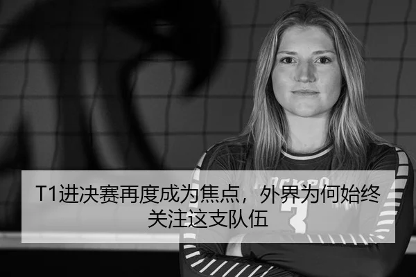 T1进决赛再度成为焦点，外界为何始终关注这支队伍